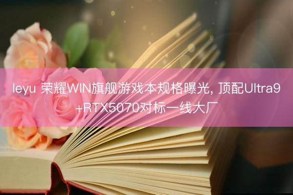 leyu 荣耀WIN旗舰游戏本规格曝光， 顶配Ultra9+RTX5070对标一线大厂
